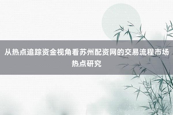 从热点追踪资金视角看苏州配资网的交易流程市场热点研究