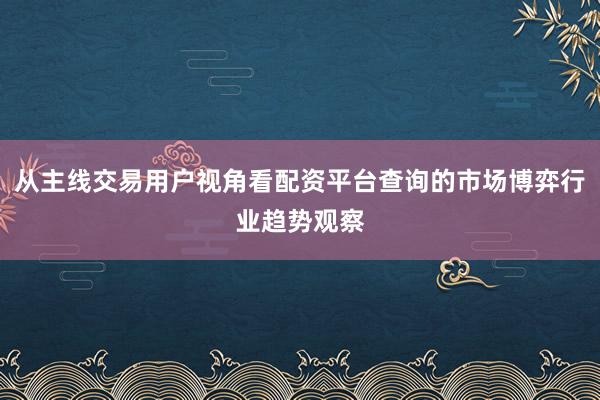 从主线交易用户视角看配资平台查询的市场博弈行业趋势观察