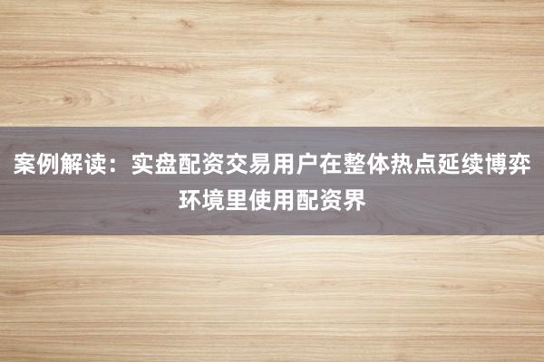 案例解读：实盘配资交易用户在整体热点延续博弈环境里使用配资界