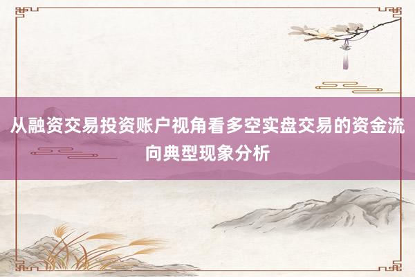 从融资交易投资账户视角看多空实盘交易的资金流向典型现象分析