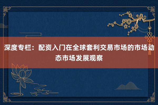 深度专栏：配资入门在全球套利交易市场的市场动态市场发展观察