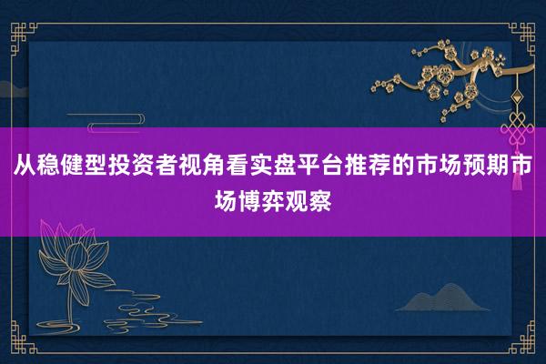 从稳健型投资者视角看实盘平台推荐的市场预期市场博弈观察