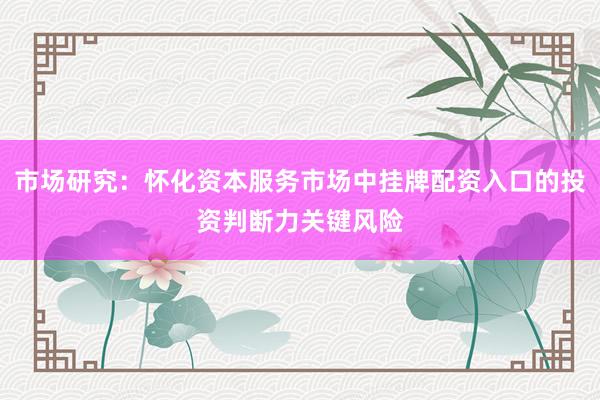 市场研究：怀化资本服务市场中挂牌配资入口的投资判断力关键风险