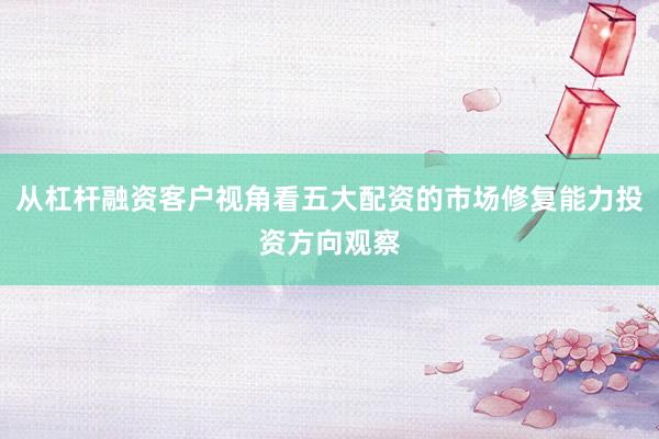 从杠杆融资客户视角看五大配资的市场修复能力投资方向观察