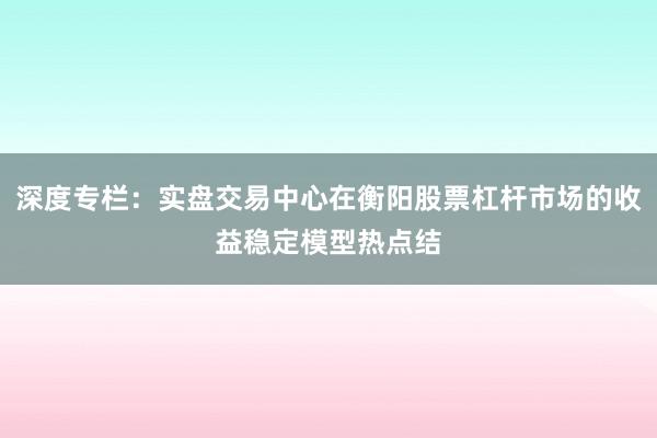 深度专栏：实盘交易中心在衡阳股票杠杆市场的收益稳定模型热点结