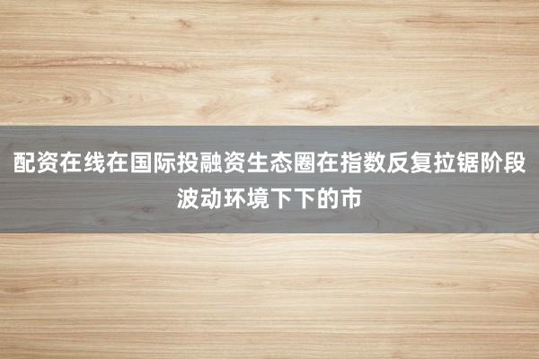 配资在线在国际投融资生态圈在指数反复拉锯阶段波动环境下下的市
