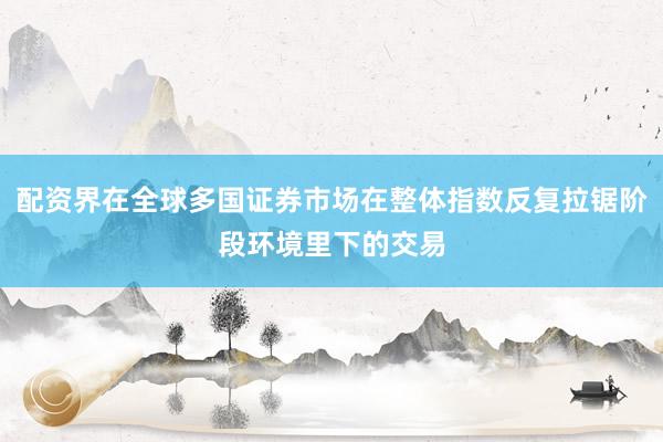 配资界在全球多国证券市场在整体指数反复拉锯阶段环境里下的交易