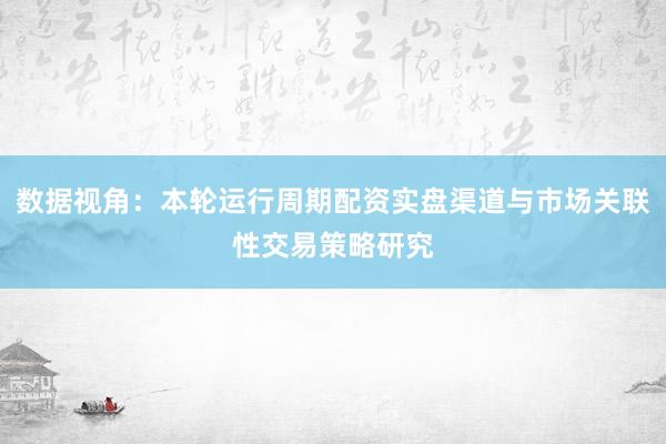 数据视角：本轮运行周期配资实盘渠道与市场关联性交易策略研究
