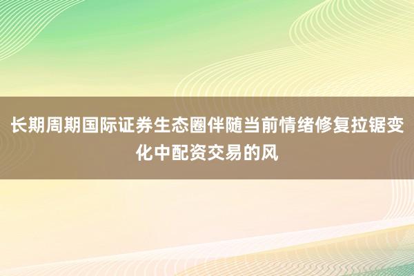 长期周期国际证券生态圈伴随当前情绪修复拉锯变化中配资交易的风