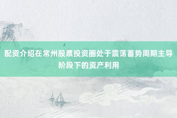 配资介绍在常州股票投资圈处于震荡蓄势周期主导阶段下的资产利用