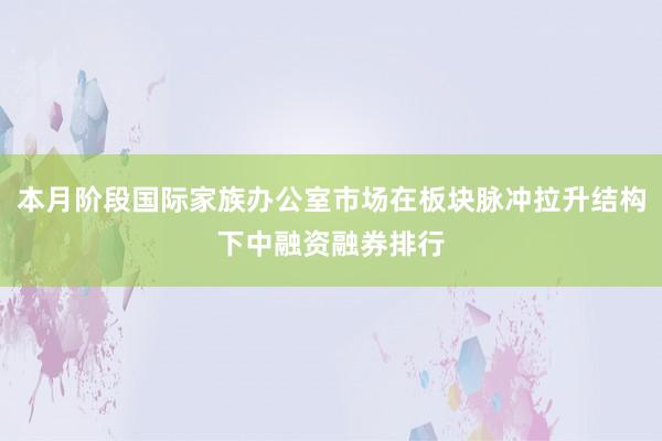 本月阶段国际家族办公室市场在板块脉冲拉升结构下中融资融券排行