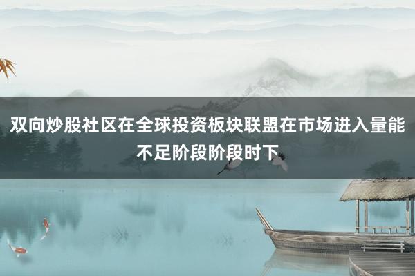 双向炒股社区在全球投资板块联盟在市场进入量能不足阶段阶段时下
