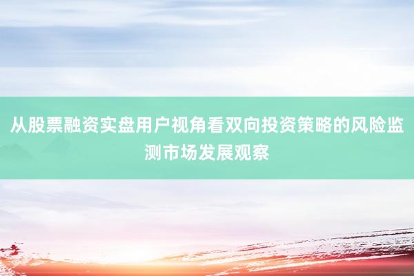 从股票融资实盘用户视角看双向投资策略的风险监测市场发展观察