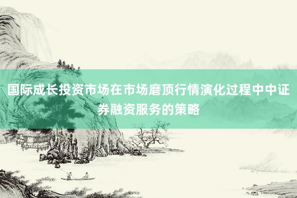 国际成长投资市场在市场磨顶行情演化过程中中证券融资服务的策略