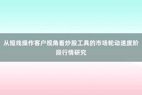 从短线操作客户视角看炒股工具的市场轮动速度阶段行情研究