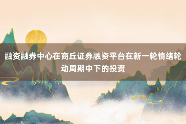 融资融券中心在商丘证券融资平台在新一轮情绪轮动周期中下的投资