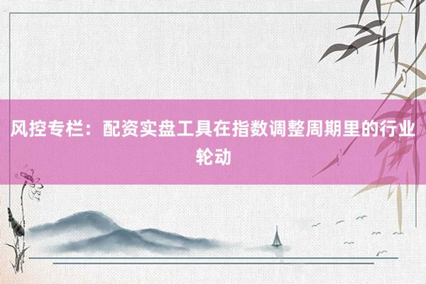 风控专栏：配资实盘工具在指数调整周期里的行业轮动