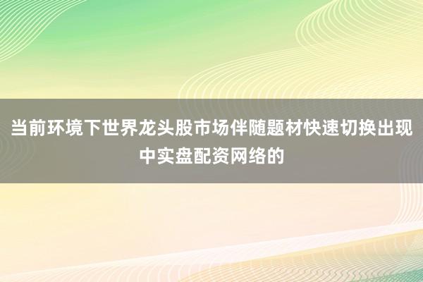 当前环境下世界龙头股市场伴随题材快速切换出现中实盘配资网络的