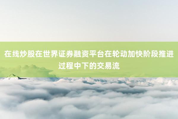 在线炒股在世界证券融资平台在轮动加快阶段推进过程中下的交易流