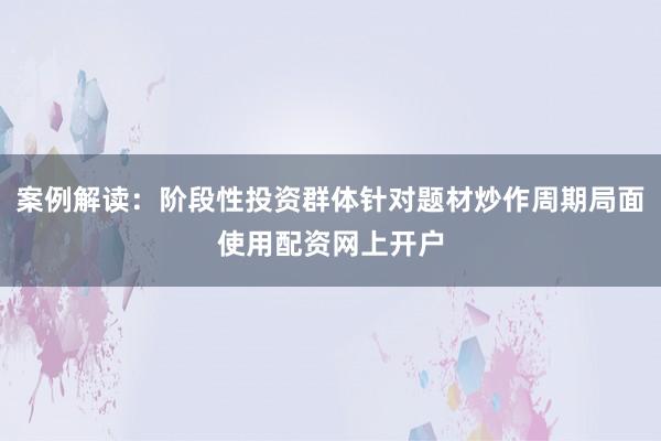 案例解读：阶段性投资群体针对题材炒作周期局面使用配资网上开户