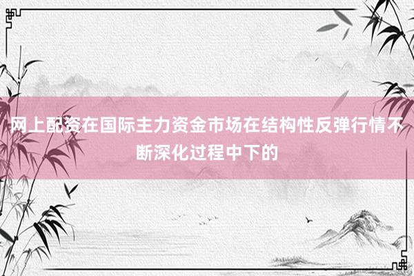 网上配资在国际主力资金市场在结构性反弹行情不断深化过程中下的