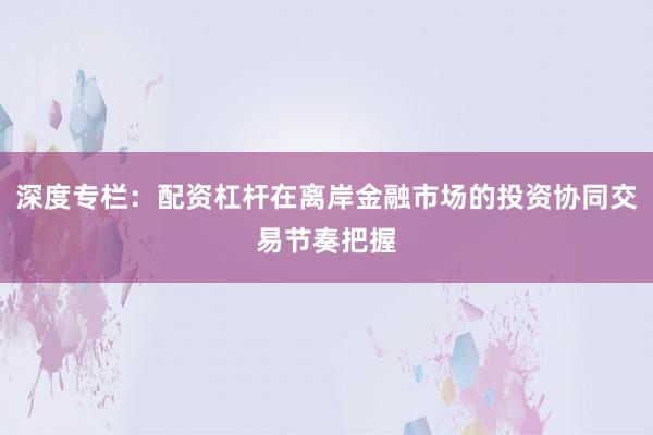 深度专栏：配资杠杆在离岸金融市场的投资协同交易节奏把握
