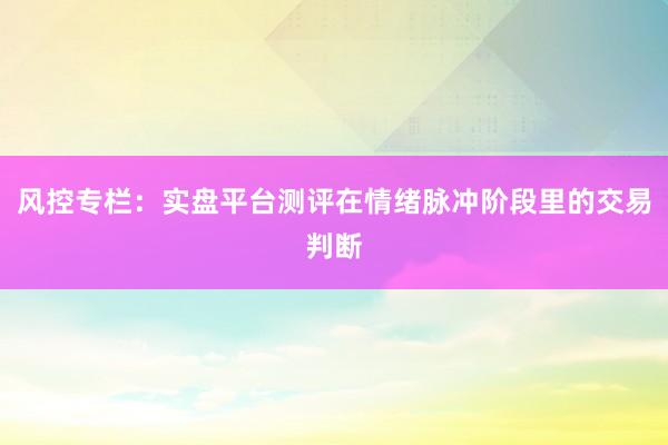 风控专栏：实盘平台测评在情绪脉冲阶段里的交易判断