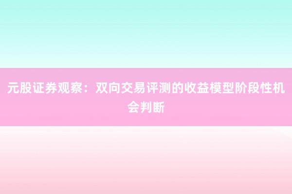 元股证券观察：双向交易评测的收益模型阶段性机会判断