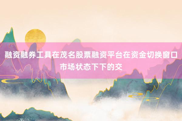 融资融券工具在茂名股票融资平台在资金切换窗口市场状态下下的交