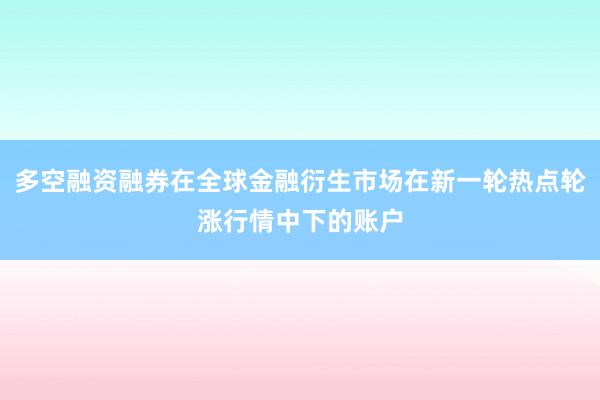 多空融资融券在全球金融衍生市场在新一轮热点轮涨行情中下的账户