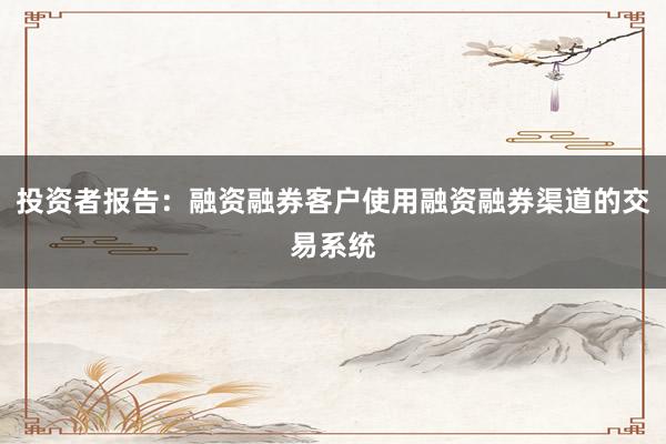 投资者报告：融资融券客户使用融资融券渠道的交易系统