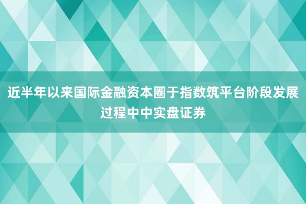 近半年以来国际金融资本圈于指数筑平台阶段发展过程中中实盘证券