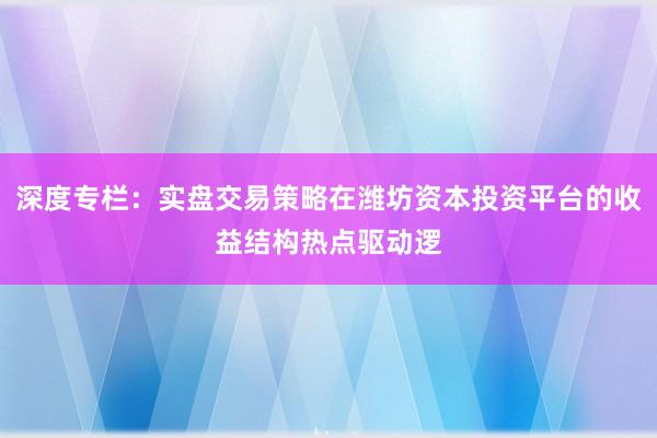 深度专栏：实盘交易策略在潍坊资本投资平台的收益结构热点驱动逻