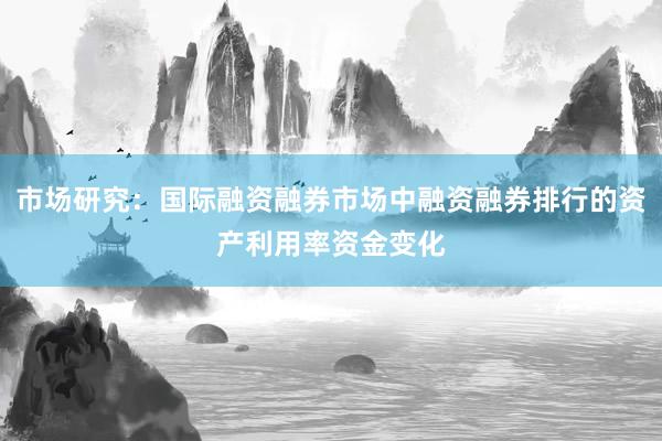 市场研究：国际融资融券市场中融资融券排行的资产利用率资金变化
