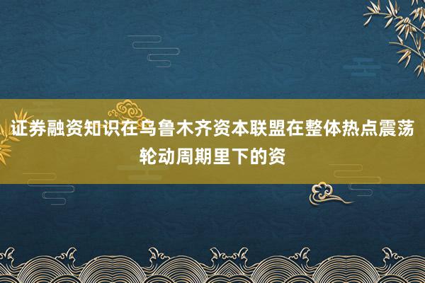 证券融资知识在乌鲁木齐资本联盟在整体热点震荡轮动周期里下的资