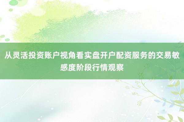 从灵活投资账户视角看实盘开户配资服务的交易敏感度阶段行情观察