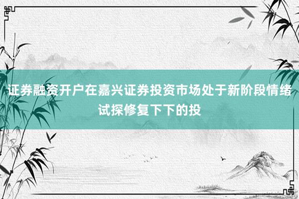 证券融资开户在嘉兴证券投资市场处于新阶段情绪试探修复下下的投