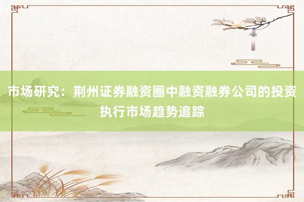 市场研究：荆州证券融资圈中融资融券公司的投资执行市场趋势追踪