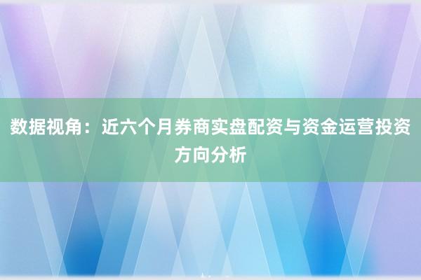 数据视角：近六个月券商实盘配资与资金运营投资方向分析