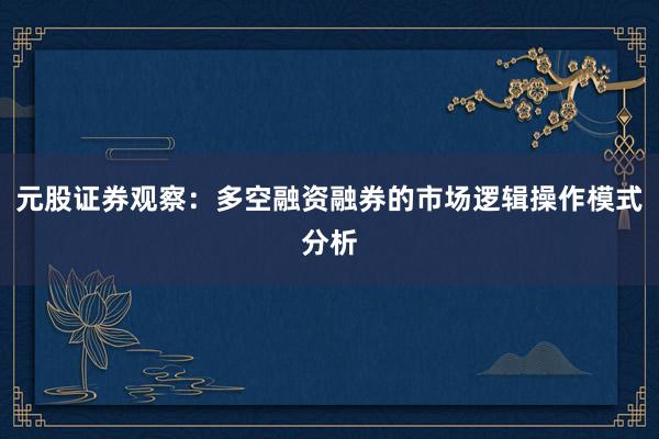 元股证券观察：多空融资融券的市场逻辑操作模式分析