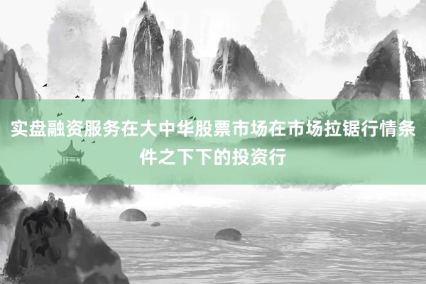 实盘融资服务在大中华股票市场在市场拉锯行情条件之下下的投资行