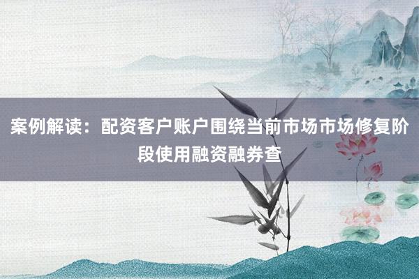 案例解读：配资客户账户围绕当前市场市场修复阶段使用融资融券查