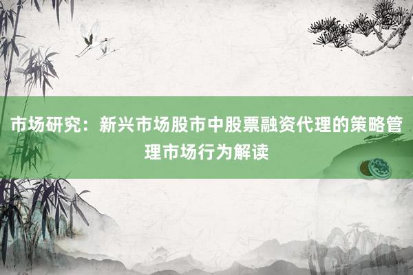 市场研究：新兴市场股市中股票融资代理的策略管理市场行为解读