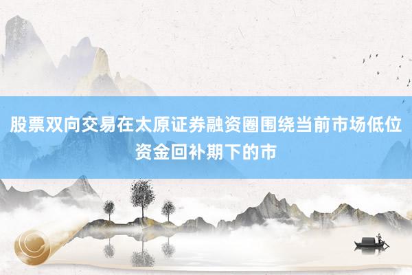 股票双向交易在太原证券融资圈围绕当前市场低位资金回补期下的市