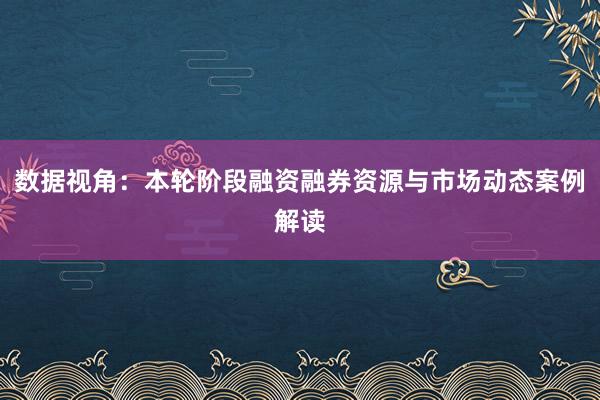 数据视角：本轮阶段融资融券资源与市场动态案例解读
