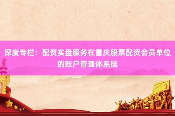 深度专栏：配资实盘服务在重庆股票配资会员单位的账户管理体系操