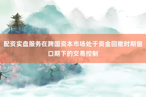 配资实盘服务在跨国资本市场处于资金回撤时期窗口期下的交易控制