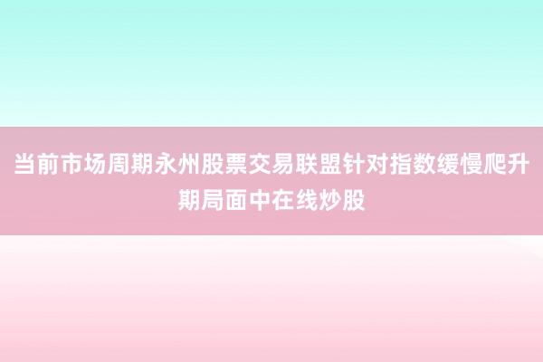 当前市场周期永州股票交易联盟针对指数缓慢爬升期局面中在线炒股