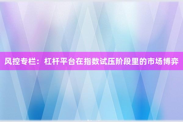 风控专栏：杠杆平台在指数试压阶段里的市场博弈