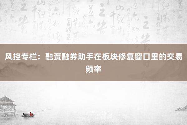 风控专栏：融资融券助手在板块修复窗口里的交易频率